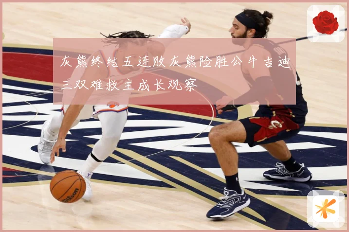 灰熊终结五连败灰熊险胜公牛吉迪三双难救主成长观察