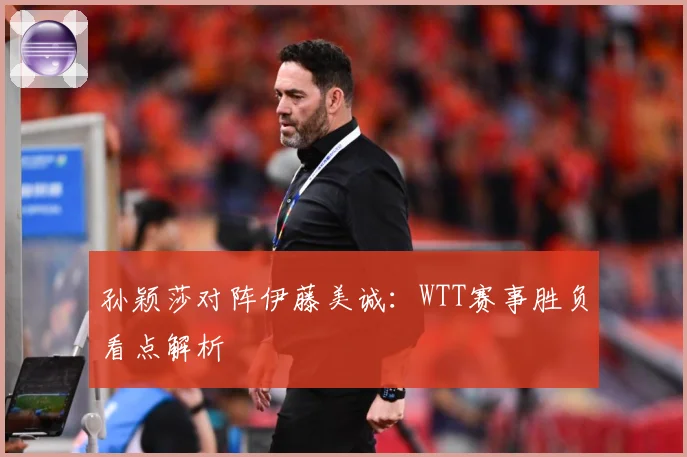 孙颖莎对阵伊藤美诚：WTT赛事胜负看点解析