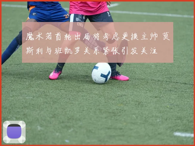 魔术若首轮出局将考虑更换主帅 莫斯利与班凯罗关系紧张引发关注