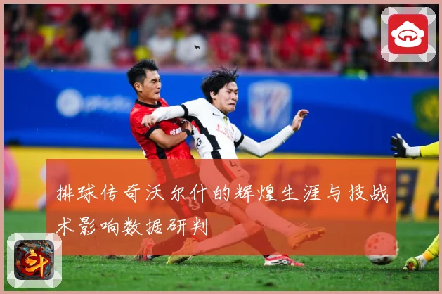 排球传奇沃尔什的辉煌生涯与技战术影响数据研判