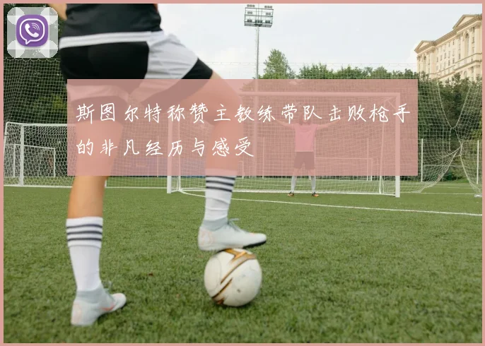 斯图尔特称赞主教练带队击败枪手的非凡经历与感受