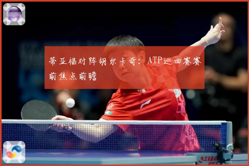 蒂亚福对阵胡尔卡奇：ATP巡回赛赛前焦点前瞻
