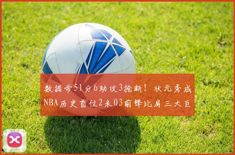 数据帝51分6助攻3抢断！状元秀成NBA历史首位2米03前锋比肩三大巨星