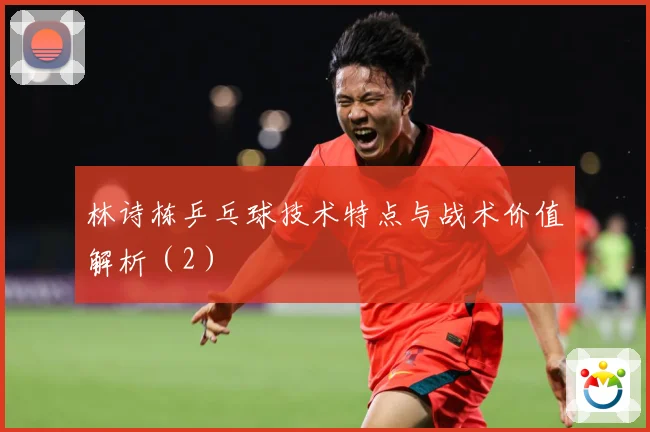 林诗栋乒乓球技术特点与战术价值解析（2）