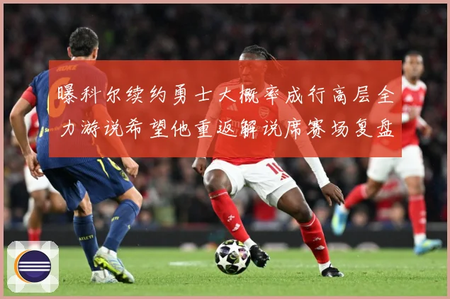 曝科尔续约勇士大概率成行高层全力游说希望他重返解说席赛场复盘
